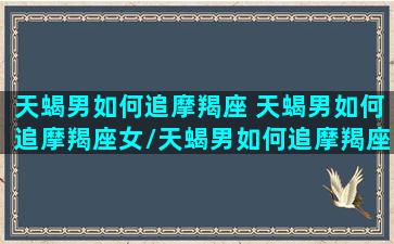 天蝎男如何追摩羯座 天蝎男如何追摩羯座女/天蝎男如何追摩羯座 天蝎男如何追摩羯座女-我的网站